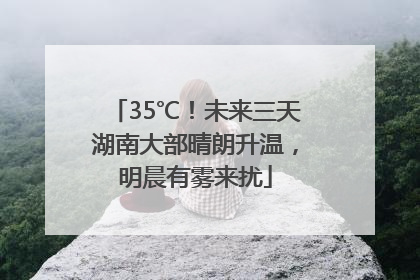 35℃！未来三天湖南大部晴朗升温，明晨有雾来扰