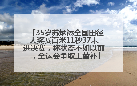 35岁苏炳添全国田径大奖赛百米11秒37未进决赛，称状态不如以前，全运会争取上替补