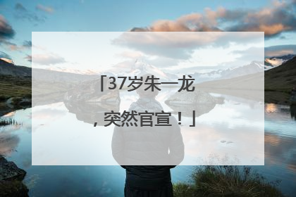 37岁朱一龙，突然官宣！