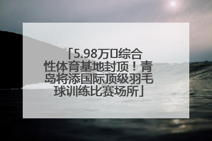 5.98万㎡综合性体育基地封顶！青岛将添国际顶级羽毛球训练比赛场所