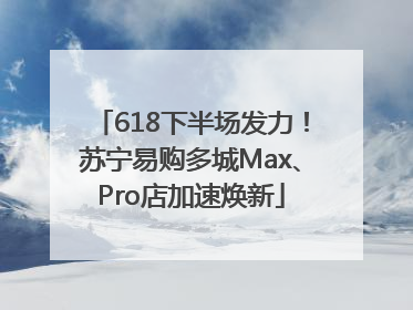 618下半场发力！苏宁易购多城Max、Pro店加速焕新