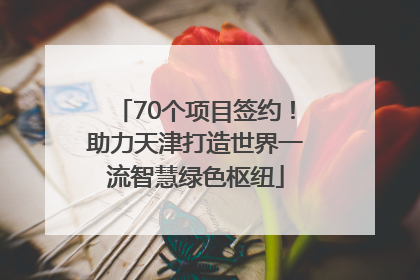 70个项目签约！助力天津打造世界一流智慧绿色枢纽